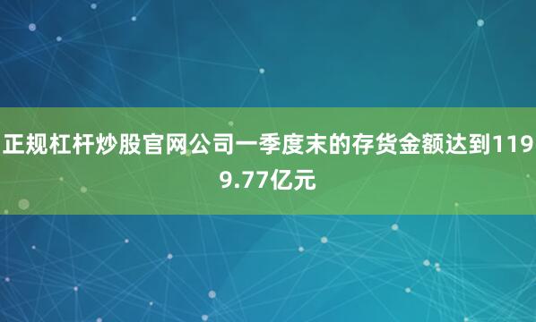 正规杠杆炒股官网公司一季度末的存货金额达到1199.77亿元