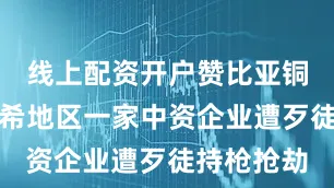 线上配资开户赞比亚铜带省谦比希地区一家中资企业遭歹徒持枪抢劫