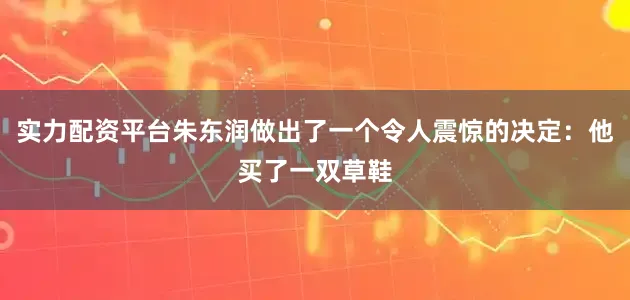 实力配资平台朱东润做出了一个令人震惊的决定：他买了一双草鞋