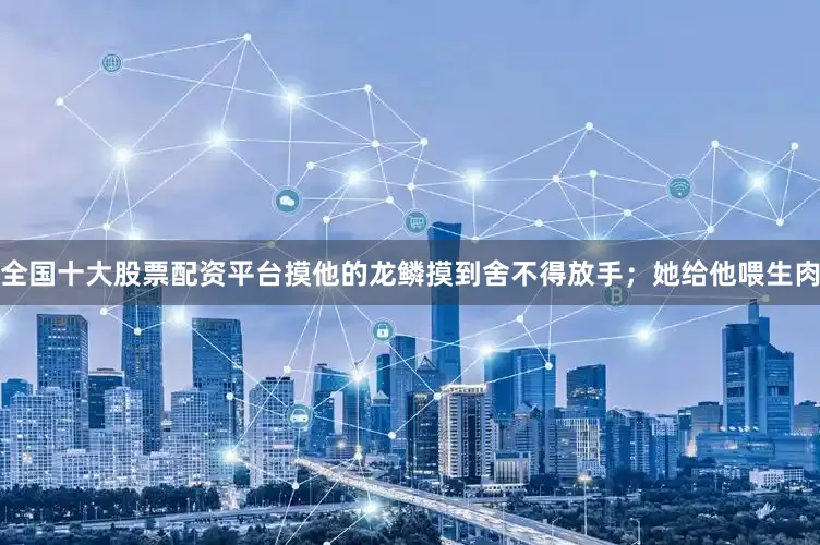 全国十大股票配资平台摸他的龙鳞摸到舍不得放手；她给他喂生肉
