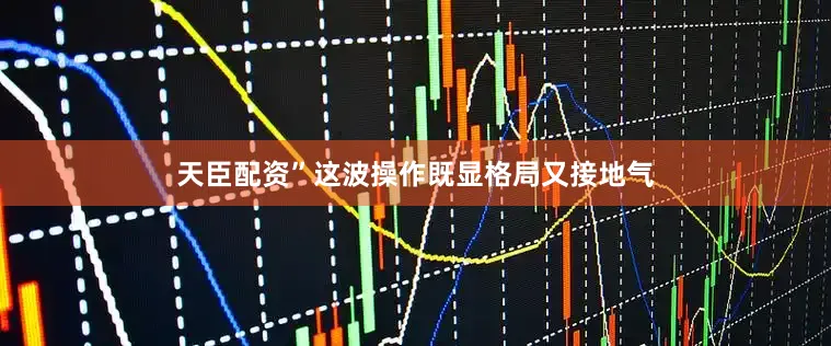 天臣配资”这波操作既显格局又接地气
